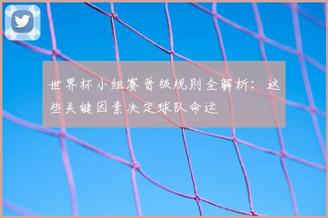 世界杯小组赛晋级规则全解析：这些关键因素决定球队命运