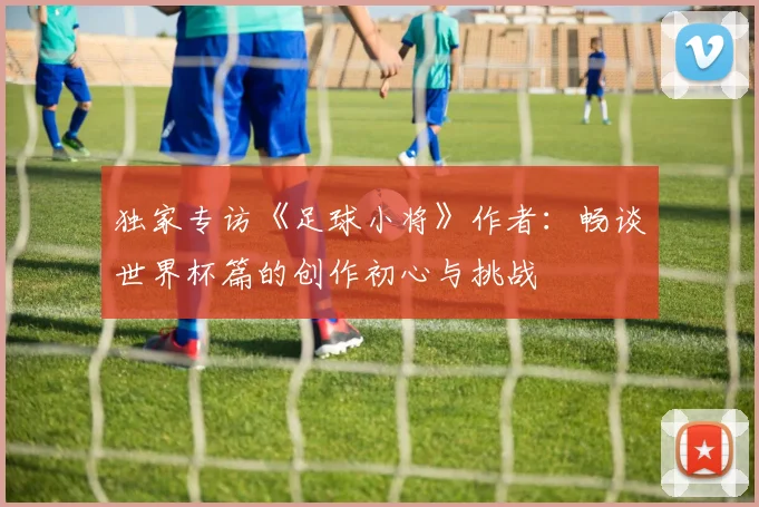 独家专访《足球小将》作者：畅谈世界杯篇的创作初心与挑战