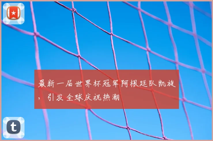 最新一届世界杯冠军阿根廷队凯旋,引发全球庆祝热潮