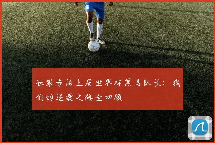 独家专访上届世界杯黑马队长：我们的逆袭之路全回顾