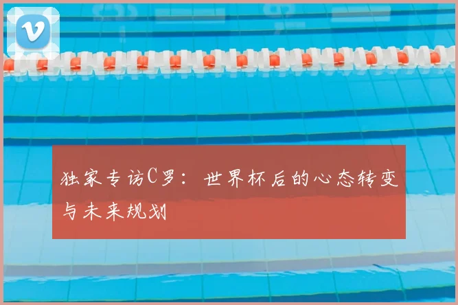 独家专访C罗：世界杯后的心态转变与未来规划