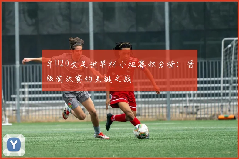 年U20女足世界杯小组赛积分榜:晋级淘汰赛的关键之战