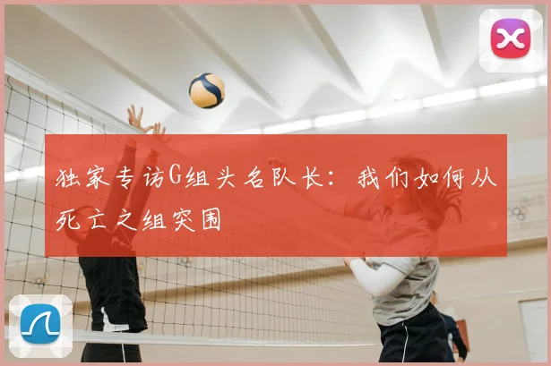 独家专访G组头名队长：我们如何从死亡之组突围