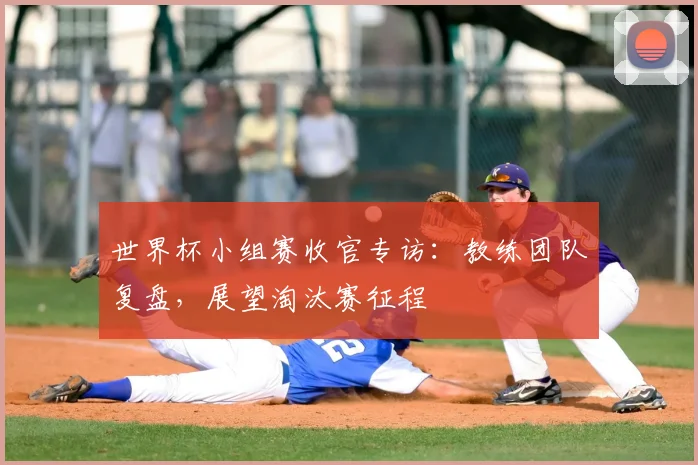 世界杯小组赛收官专访：教练团队复盘，展望淘汰赛征程
