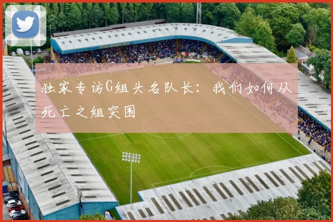 独家专访G组头名队长：我们如何从死亡之组突围