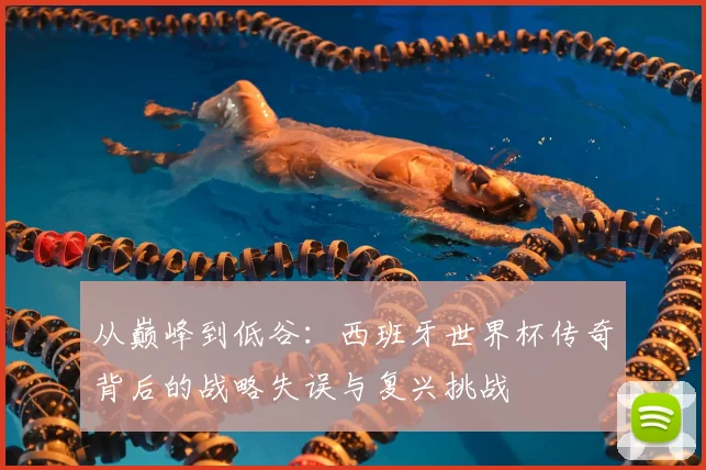 从巅峰到低谷：西班牙世界杯传奇背后的战略失误与复兴挑战