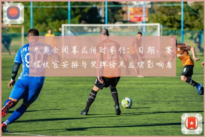 冬奥会闭幕式何时举行：日期、赛程收官安排与奖牌榜及后续影响看点
