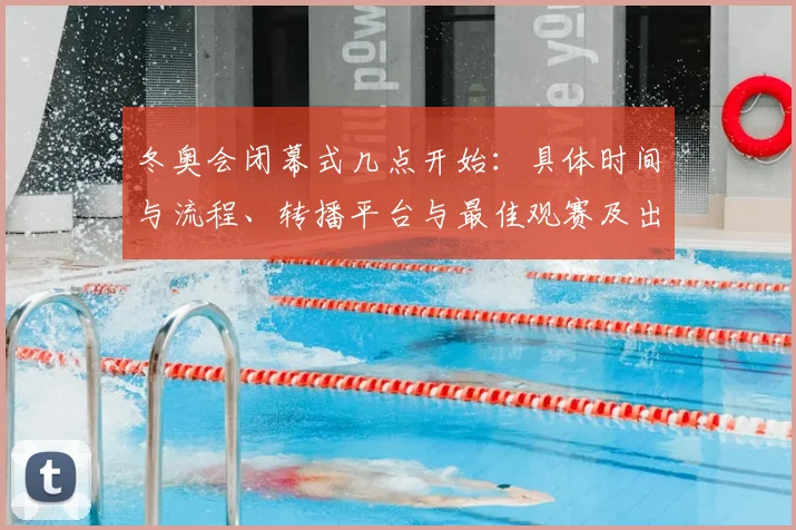 冬奥会闭幕式几点开始：具体时间与流程、转播平台与最佳观赛及出行提醒