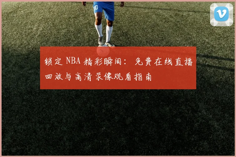 锁定 NBA 精彩瞬间：免费在线直播回放与高清录像观看指南