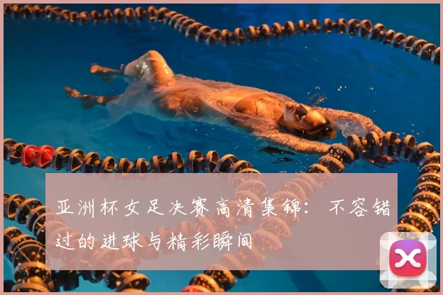 亚洲杯女足决赛高清集锦：不容错过的进球与精彩瞬间