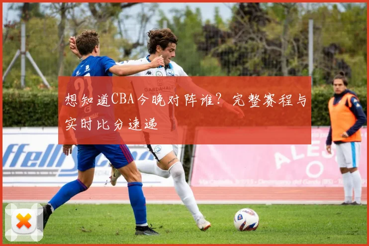 想知道CBA今晚对阵谁？完整赛程与实时比分速递