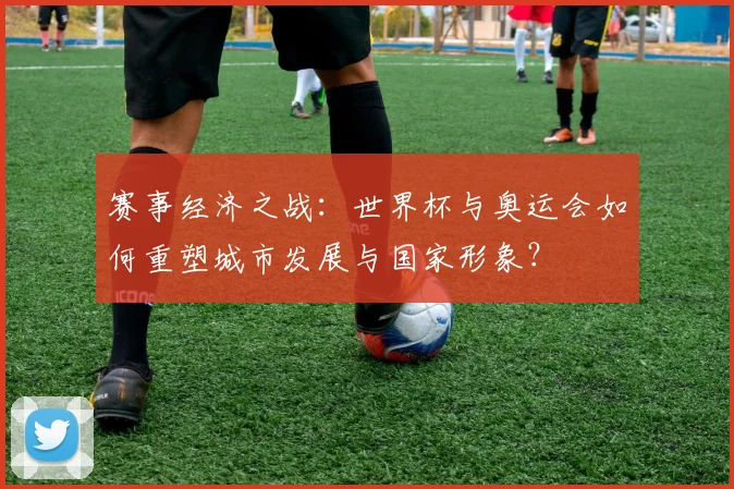 赛事经济之战：世界杯与奥运会如何重塑城市发展与国家形象？