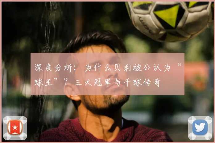 深度分析：为什么贝利被公认为“球王”？三大冠军与千球传奇