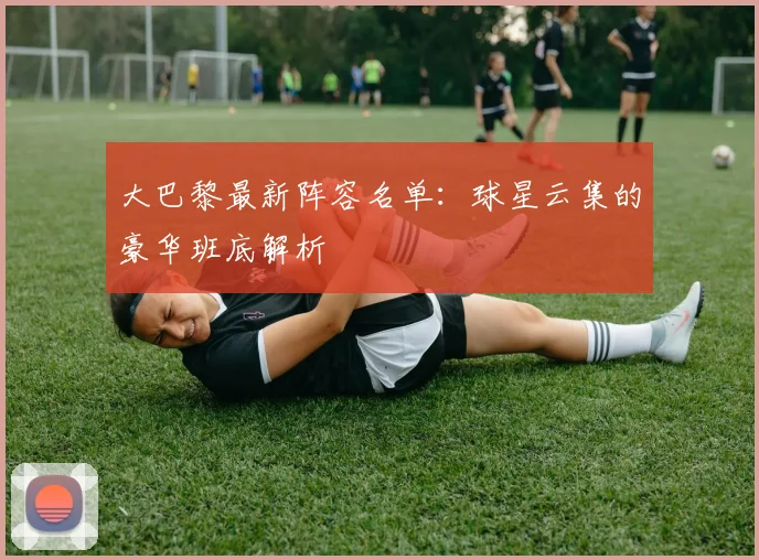 大巴黎最新阵容名单：球星云集的豪华班底解析