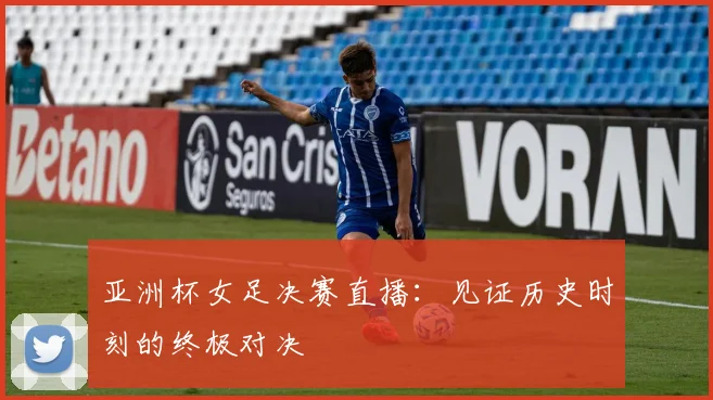 亚洲杯女足决赛直播：见证历史时刻的终极对决