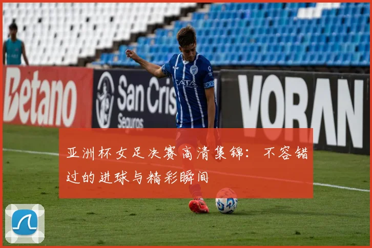 亚洲杯女足决赛高清集锦：不容错过的进球与精彩瞬间