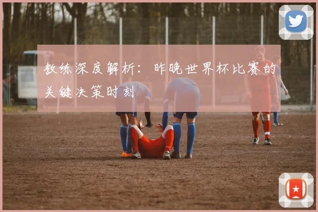 教练深度解析：昨晚世界杯比赛的关键决策时刻
