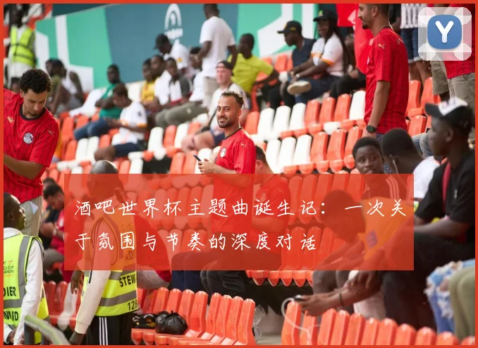 酒吧世界杯主题曲诞生记：一次关于氛围与节奏的深度对话